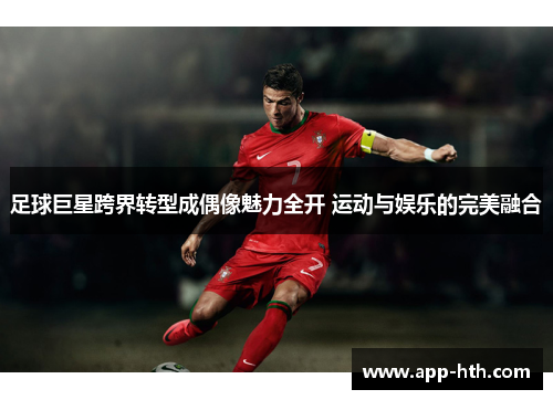 足球巨星跨界转型成偶像魅力全开 运动与娱乐的完美融合