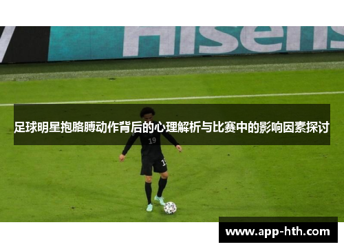 足球明星抱胳膊动作背后的心理解析与比赛中的影响因素探讨