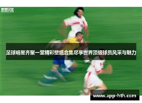 足球明星齐聚一堂精彩壁纸合集尽享世界顶级球员风采与魅力