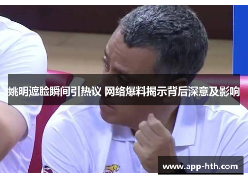 姚明遮脸瞬间引热议 网络爆料揭示背后深意及影响