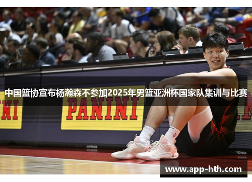 中国篮协宣布杨瀚森不参加2025年男篮亚洲杯国家队集训与比赛