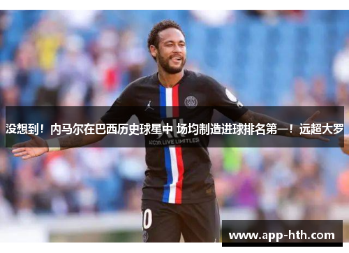 没想到！内马尔在巴西历史球星中 场均制造进球排名第一！远超大罗
