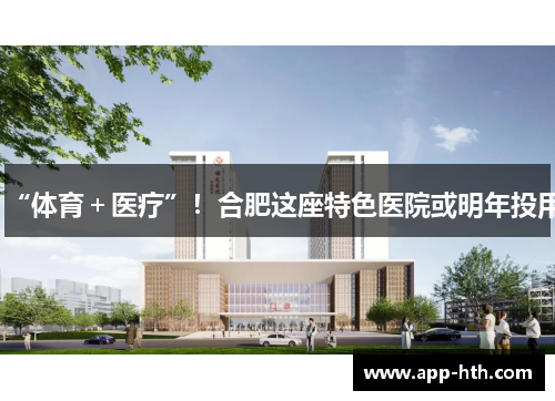 “体育＋医疗”！合肥这座特色医院或明年投用